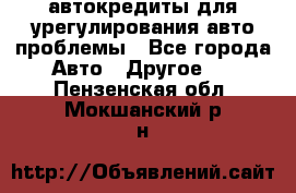 автокредиты для урегулирования авто проблемы - Все города Авто » Другое   . Пензенская обл.,Мокшанский р-н